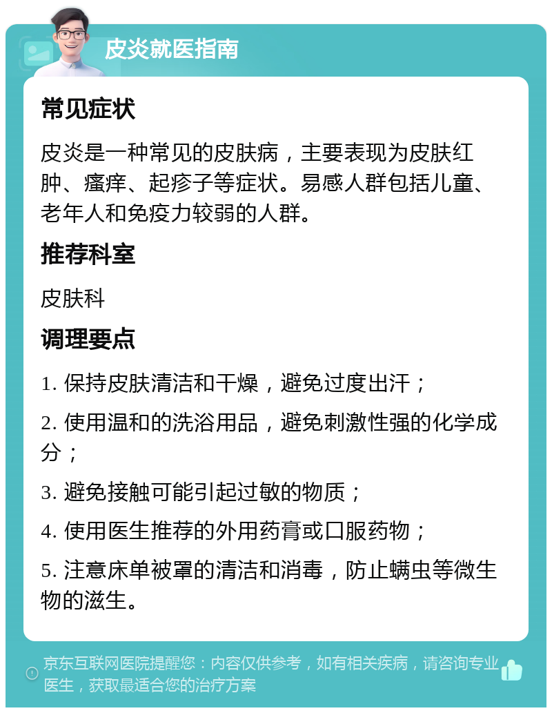 皮炎就医指南 常见症状 皮炎是一种常见的皮肤病，主要表现为皮肤红肿、瘙痒、起疹子等症状。易感人群包括儿童、老年人和免疫力较弱的人群。 推荐科室 皮肤科 调理要点 1. 保持皮肤清洁和干燥，避免过度出汗； 2. 使用温和的洗浴用品，避免刺激性强的化学成分； 3. 避免接触可能引起过敏的物质； 4. 使用医生推荐的外用药膏或口服药物； 5. 注意床单被罩的清洁和消毒，防止螨虫等微生物的滋生。