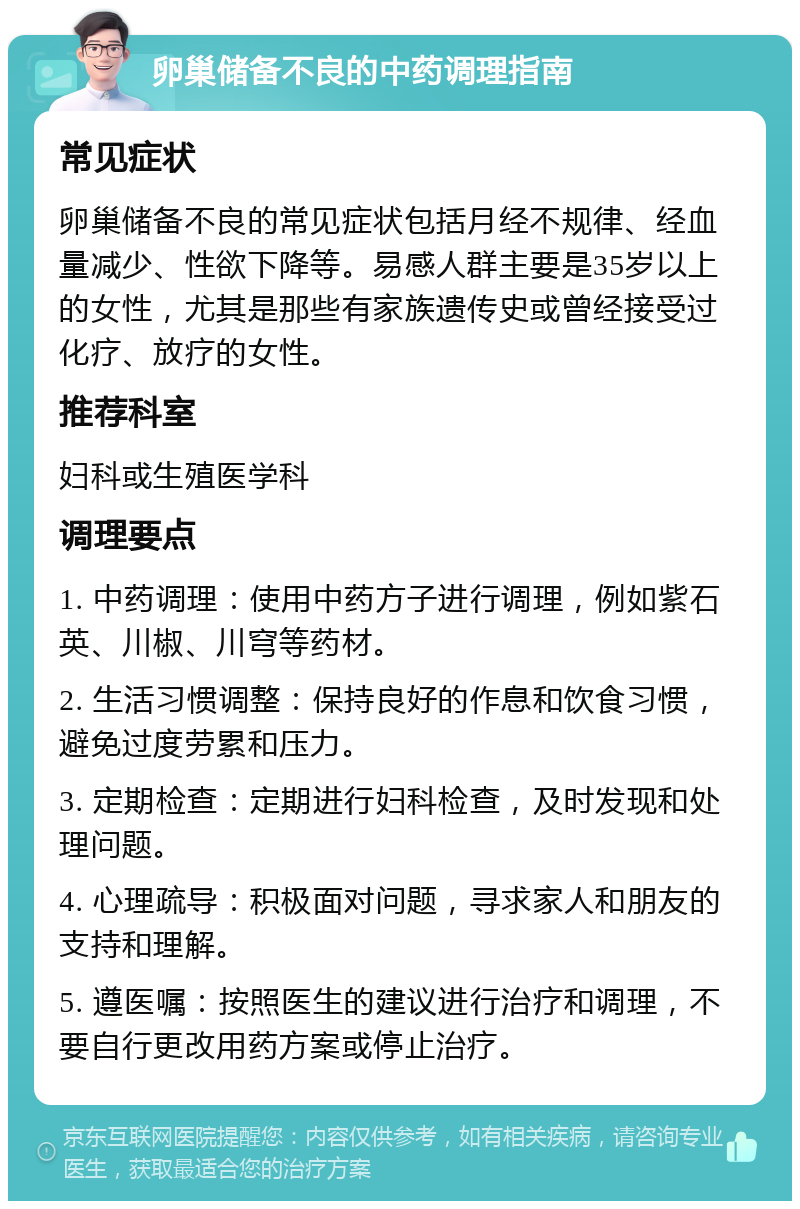 卵巢储备不良的中药调理指南 常见症状 卵巢储备不良的常见症状包括月经不规律、经血量减少、性欲下降等。易感人群主要是35岁以上的女性，尤其是那些有家族遗传史或曾经接受过化疗、放疗的女性。 推荐科室 妇科或生殖医学科 调理要点 1. 中药调理：使用中药方子进行调理，例如紫石英、川椒、川穹等药材。 2. 生活习惯调整：保持良好的作息和饮食习惯，避免过度劳累和压力。 3. 定期检查：定期进行妇科检查，及时发现和处理问题。 4. 心理疏导：积极面对问题，寻求家人和朋友的支持和理解。 5. 遵医嘱：按照医生的建议进行治疗和调理，不要自行更改用药方案或停止治疗。