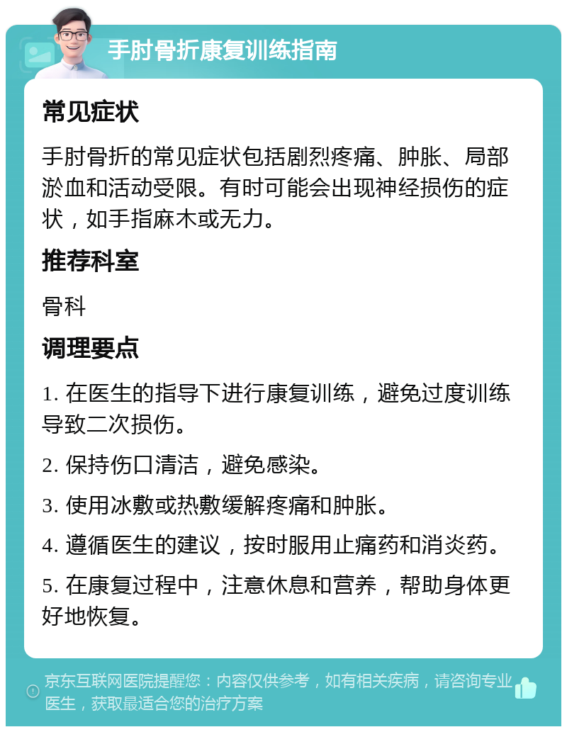 手肘骨折康复训练指南 常见症状 手肘骨折的常见症状包括剧烈疼痛、肿胀、局部淤血和活动受限。有时可能会出现神经损伤的症状，如手指麻木或无力。 推荐科室 骨科 调理要点 1. 在医生的指导下进行康复训练，避免过度训练导致二次损伤。 2. 保持伤口清洁，避免感染。 3. 使用冰敷或热敷缓解疼痛和肿胀。 4. 遵循医生的建议，按时服用止痛药和消炎药。 5. 在康复过程中，注意休息和营养，帮助身体更好地恢复。