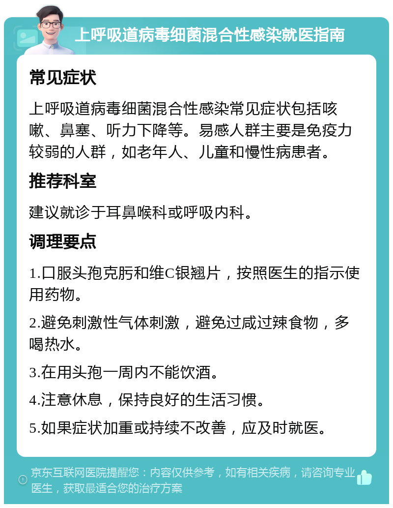 上呼吸道病毒细菌混合性感染就医指南 常见症状 上呼吸道病毒细菌混合性感染常见症状包括咳嗽、鼻塞、听力下降等。易感人群主要是免疫力较弱的人群，如老年人、儿童和慢性病患者。 推荐科室 建议就诊于耳鼻喉科或呼吸内科。 调理要点 1.口服头孢克肟和维C银翘片，按照医生的指示使用药物。 2.避免刺激性气体刺激，避免过咸过辣食物，多喝热水。 3.在用头孢一周内不能饮酒。 4.注意休息，保持良好的生活习惯。 5.如果症状加重或持续不改善，应及时就医。