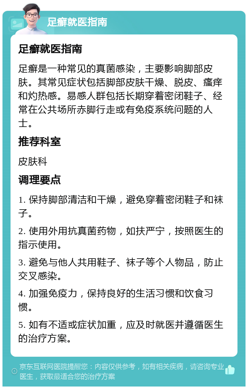 足癣就医指南 足癣就医指南 足癣是一种常见的真菌感染，主要影响脚部皮肤。其常见症状包括脚部皮肤干燥、脱皮、瘙痒和灼热感。易感人群包括长期穿着密闭鞋子、经常在公共场所赤脚行走或有免疫系统问题的人士。 推荐科室 皮肤科 调理要点 1. 保持脚部清洁和干燥，避免穿着密闭鞋子和袜子。 2. 使用外用抗真菌药物，如扶严宁，按照医生的指示使用。 3. 避免与他人共用鞋子、袜子等个人物品，防止交叉感染。 4. 加强免疫力，保持良好的生活习惯和饮食习惯。 5. 如有不适或症状加重，应及时就医并遵循医生的治疗方案。