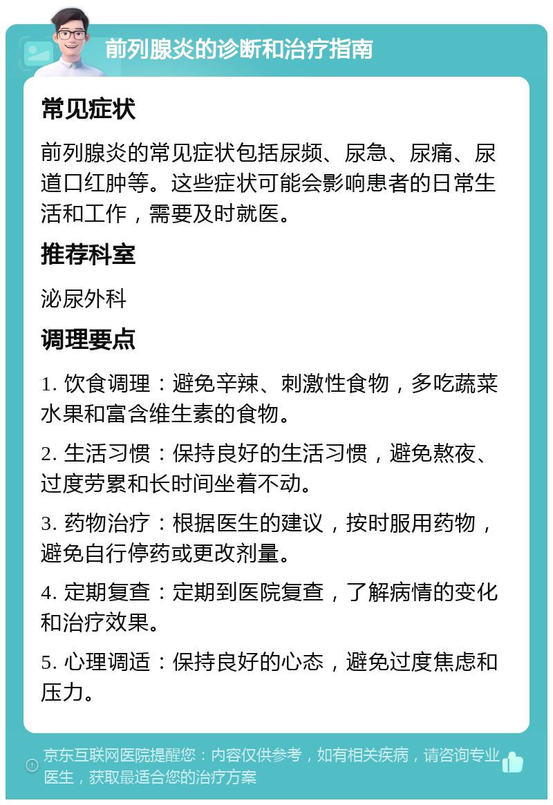 前列腺炎的诊断和治疗指南 常见症状 前列腺炎的常见症状包括尿频、尿急、尿痛、尿道口红肿等。这些症状可能会影响患者的日常生活和工作，需要及时就医。 推荐科室 泌尿外科 调理要点 1. 饮食调理：避免辛辣、刺激性食物，多吃蔬菜水果和富含维生素的食物。 2. 生活习惯：保持良好的生活习惯，避免熬夜、过度劳累和长时间坐着不动。 3. 药物治疗：根据医生的建议，按时服用药物，避免自行停药或更改剂量。 4. 定期复查：定期到医院复查，了解病情的变化和治疗效果。 5. 心理调适：保持良好的心态，避免过度焦虑和压力。