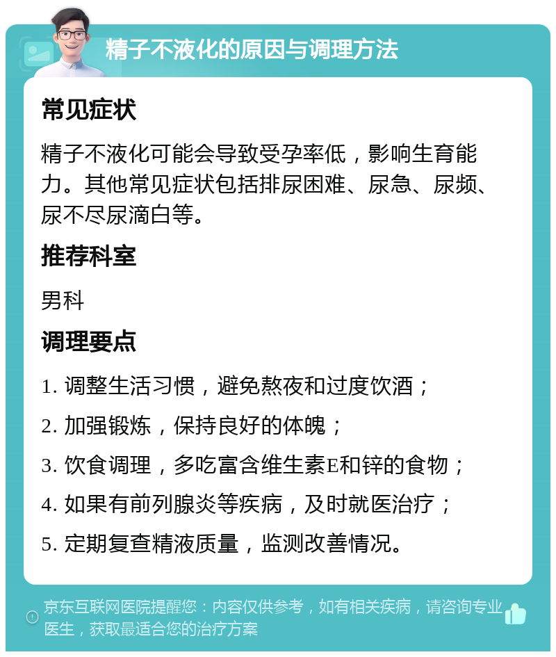 精子不液化的原因与调理方法 常见症状 精子不液化可能会导致受孕率低，影响生育能力。其他常见症状包括排尿困难、尿急、尿频、尿不尽尿滴白等。 推荐科室 男科 调理要点 1. 调整生活习惯，避免熬夜和过度饮酒； 2. 加强锻炼，保持良好的体魄； 3. 饮食调理，多吃富含维生素E和锌的食物； 4. 如果有前列腺炎等疾病，及时就医治疗； 5. 定期复查精液质量，监测改善情况。