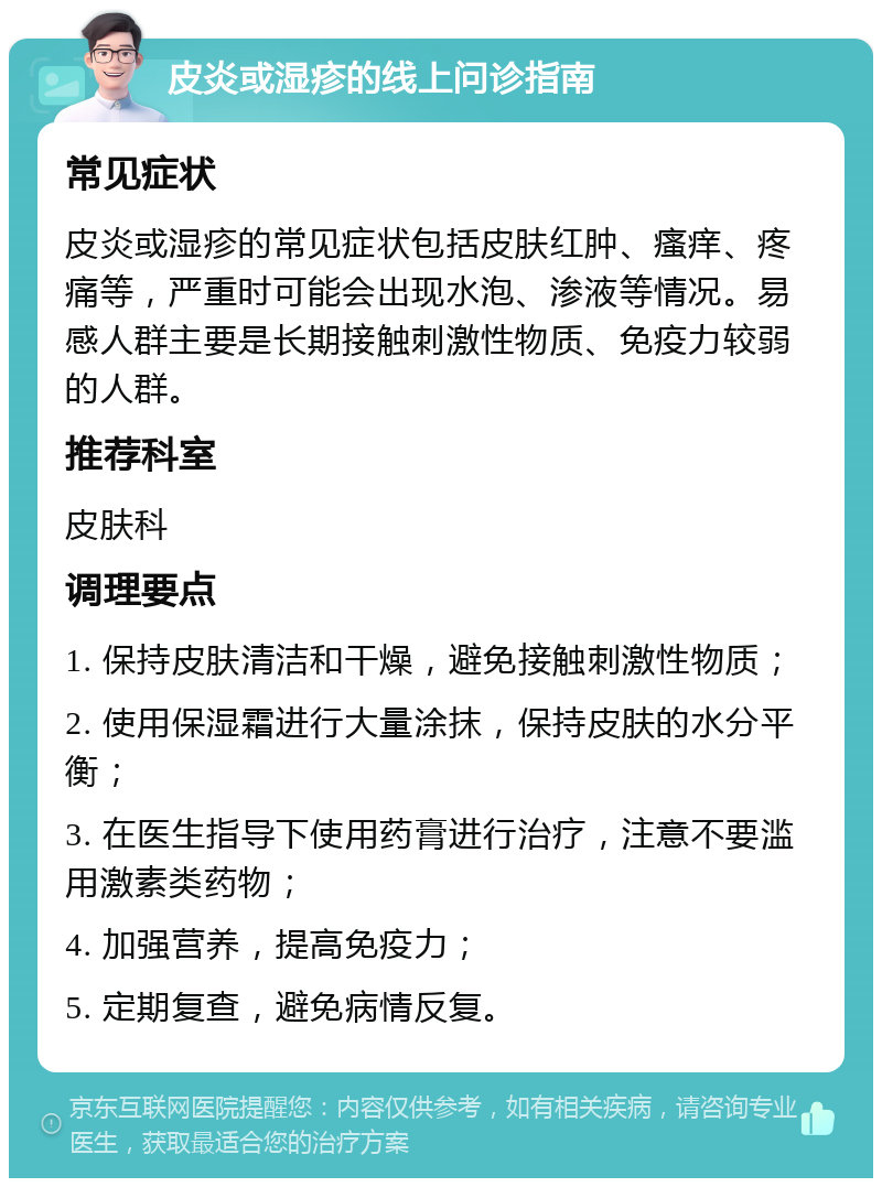 皮炎或湿疹的线上问诊指南 常见症状 皮炎或湿疹的常见症状包括皮肤红肿、瘙痒、疼痛等，严重时可能会出现水泡、渗液等情况。易感人群主要是长期接触刺激性物质、免疫力较弱的人群。 推荐科室 皮肤科 调理要点 1. 保持皮肤清洁和干燥，避免接触刺激性物质； 2. 使用保湿霜进行大量涂抹，保持皮肤的水分平衡； 3. 在医生指导下使用药膏进行治疗，注意不要滥用激素类药物； 4. 加强营养，提高免疫力； 5. 定期复查，避免病情反复。