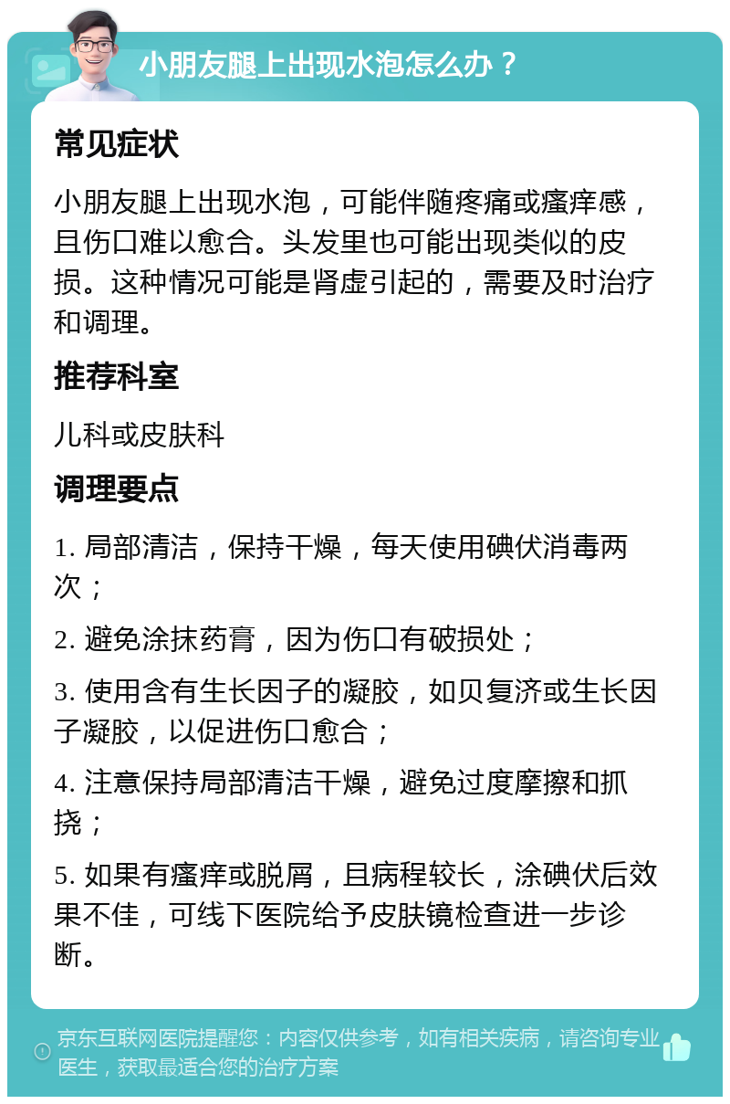 小朋友腿上出现水泡怎么办？ 常见症状 小朋友腿上出现水泡，可能伴随疼痛或瘙痒感，且伤口难以愈合。头发里也可能出现类似的皮损。这种情况可能是肾虚引起的，需要及时治疗和调理。 推荐科室 儿科或皮肤科 调理要点 1. 局部清洁，保持干燥，每天使用碘伏消毒两次； 2. 避免涂抹药膏，因为伤口有破损处； 3. 使用含有生长因子的凝胶，如贝复济或生长因子凝胶，以促进伤口愈合； 4. 注意保持局部清洁干燥，避免过度摩擦和抓挠； 5. 如果有瘙痒或脱屑，且病程较长，涂碘伏后效果不佳，可线下医院给予皮肤镜检查进一步诊断。