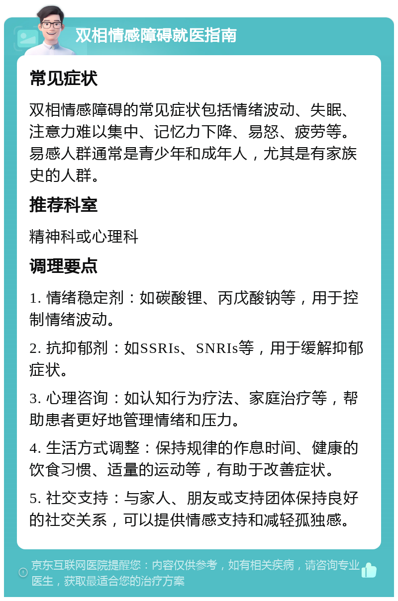 双相情感障碍就医指南 常见症状 双相情感障碍的常见症状包括情绪波动、失眠、注意力难以集中、记忆力下降、易怒、疲劳等。易感人群通常是青少年和成年人，尤其是有家族史的人群。 推荐科室 精神科或心理科 调理要点 1. 情绪稳定剂：如碳酸锂、丙戊酸钠等，用于控制情绪波动。 2. 抗抑郁剂：如SSRIs、SNRIs等，用于缓解抑郁症状。 3. 心理咨询：如认知行为疗法、家庭治疗等，帮助患者更好地管理情绪和压力。 4. 生活方式调整：保持规律的作息时间、健康的饮食习惯、适量的运动等，有助于改善症状。 5. 社交支持：与家人、朋友或支持团体保持良好的社交关系，可以提供情感支持和减轻孤独感。