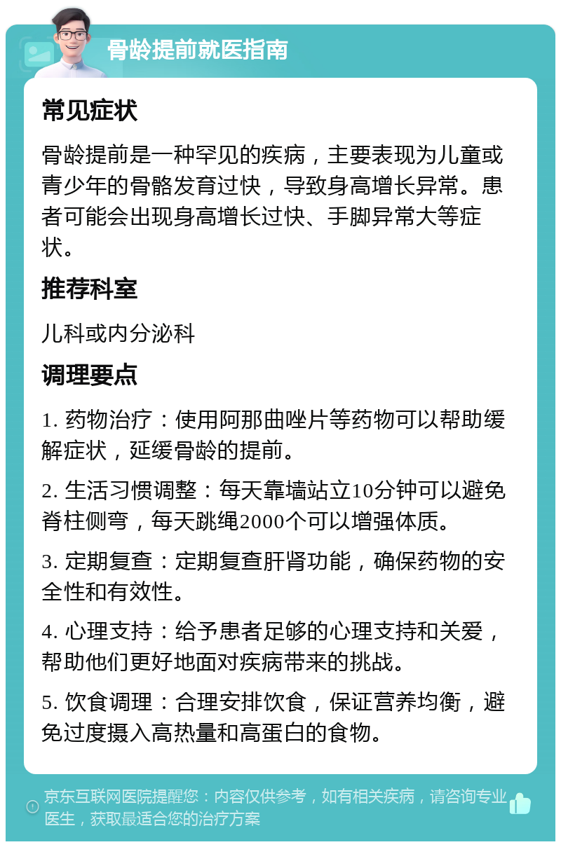 骨龄提前就医指南 常见症状 骨龄提前是一种罕见的疾病，主要表现为儿童或青少年的骨骼发育过快，导致身高增长异常。患者可能会出现身高增长过快、手脚异常大等症状。 推荐科室 儿科或内分泌科 调理要点 1. 药物治疗：使用阿那曲唑片等药物可以帮助缓解症状，延缓骨龄的提前。 2. 生活习惯调整：每天靠墙站立10分钟可以避免脊柱侧弯，每天跳绳2000个可以增强体质。 3. 定期复查：定期复查肝肾功能，确保药物的安全性和有效性。 4. 心理支持：给予患者足够的心理支持和关爱，帮助他们更好地面对疾病带来的挑战。 5. 饮食调理：合理安排饮食，保证营养均衡，避免过度摄入高热量和高蛋白的食物。