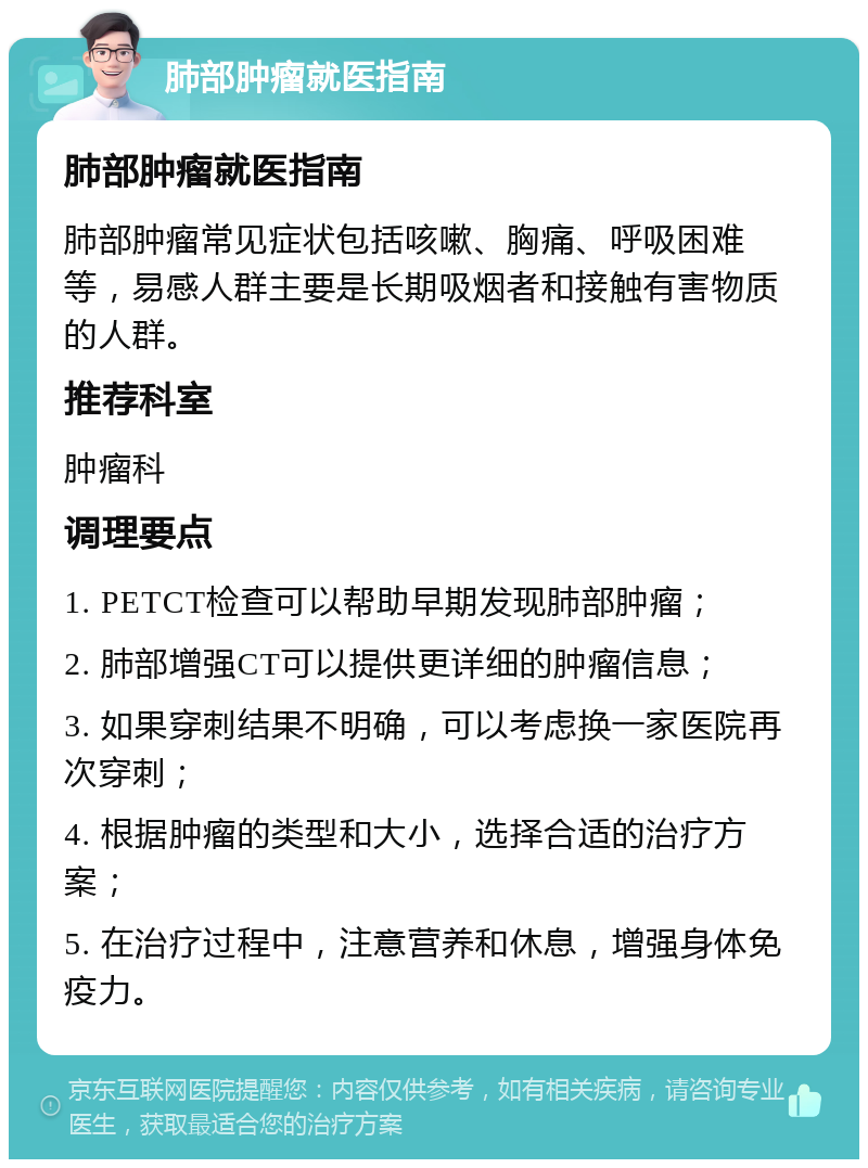 肺部肿瘤就医指南 肺部肿瘤就医指南 肺部肿瘤常见症状包括咳嗽、胸痛、呼吸困难等，易感人群主要是长期吸烟者和接触有害物质的人群。 推荐科室 肿瘤科 调理要点 1. PETCT检查可以帮助早期发现肺部肿瘤； 2. 肺部增强CT可以提供更详细的肿瘤信息； 3. 如果穿刺结果不明确，可以考虑换一家医院再次穿刺； 4. 根据肿瘤的类型和大小，选择合适的治疗方案； 5. 在治疗过程中，注意营养和休息，增强身体免疫力。