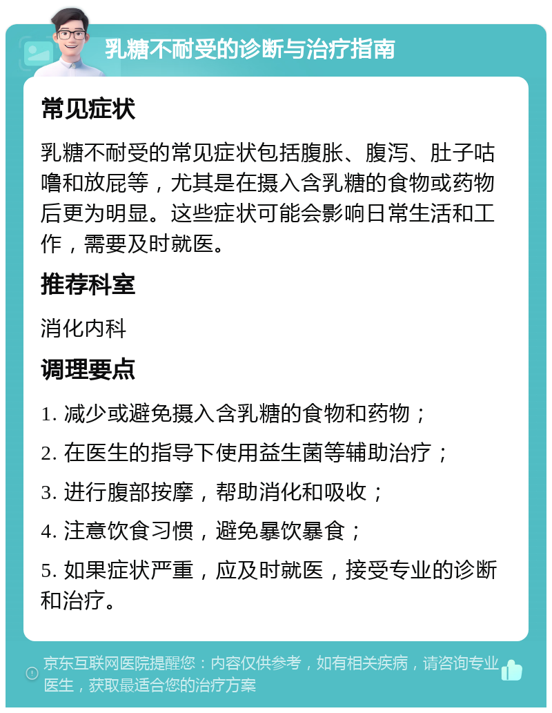 乳糖不耐受的诊断与治疗指南 常见症状 乳糖不耐受的常见症状包括腹胀、腹泻、肚子咕噜和放屁等，尤其是在摄入含乳糖的食物或药物后更为明显。这些症状可能会影响日常生活和工作，需要及时就医。 推荐科室 消化内科 调理要点 1. 减少或避免摄入含乳糖的食物和药物； 2. 在医生的指导下使用益生菌等辅助治疗； 3. 进行腹部按摩，帮助消化和吸收； 4. 注意饮食习惯，避免暴饮暴食； 5. 如果症状严重，应及时就医，接受专业的诊断和治疗。