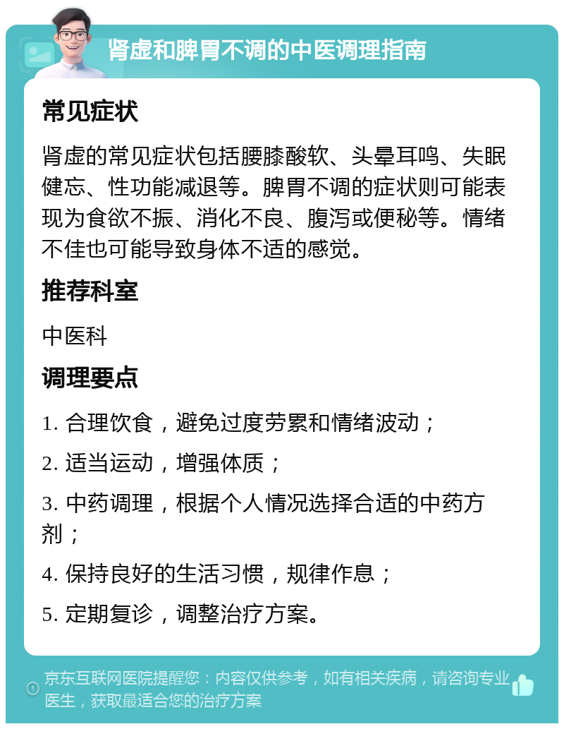 肾虚和脾胃不调的中医调理指南 常见症状 肾虚的常见症状包括腰膝酸软、头晕耳鸣、失眠健忘、性功能减退等。脾胃不调的症状则可能表现为食欲不振、消化不良、腹泻或便秘等。情绪不佳也可能导致身体不适的感觉。 推荐科室 中医科 调理要点 1. 合理饮食，避免过度劳累和情绪波动； 2. 适当运动，增强体质； 3. 中药调理，根据个人情况选择合适的中药方剂； 4. 保持良好的生活习惯，规律作息； 5. 定期复诊，调整治疗方案。