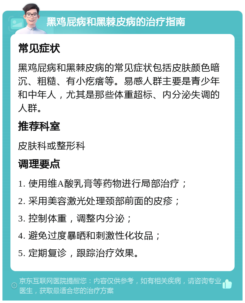 黑鸡屁病和黑棘皮病的治疗指南 常见症状 黑鸡屁病和黑棘皮病的常见症状包括皮肤颜色暗沉、粗糙、有小疙瘩等。易感人群主要是青少年和中年人，尤其是那些体重超标、内分泌失调的人群。 推荐科室 皮肤科或整形科 调理要点 1. 使用维A酸乳膏等药物进行局部治疗； 2. 采用美容激光处理颈部前面的皮疹； 3. 控制体重，调整内分泌； 4. 避免过度暴晒和刺激性化妆品； 5. 定期复诊，跟踪治疗效果。