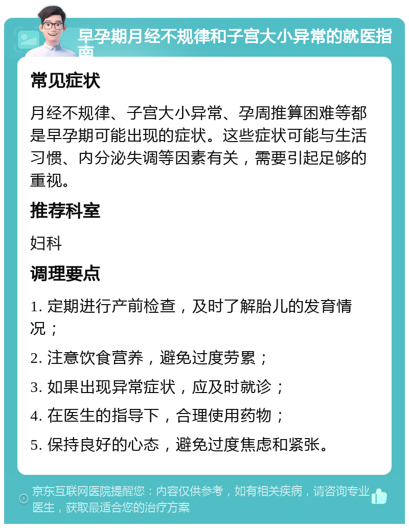 早孕期月经不规律和子宫大小异常的就医指南 常见症状 月经不规律、子宫大小异常、孕周推算困难等都是早孕期可能出现的症状。这些症状可能与生活习惯、内分泌失调等因素有关，需要引起足够的重视。 推荐科室 妇科 调理要点 1. 定期进行产前检查，及时了解胎儿的发育情况； 2. 注意饮食营养，避免过度劳累； 3. 如果出现异常症状，应及时就诊； 4. 在医生的指导下，合理使用药物； 5. 保持良好的心态，避免过度焦虑和紧张。