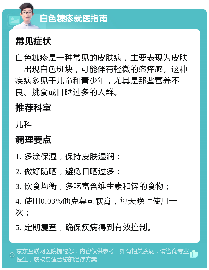 白色糠疹就医指南 常见症状 白色糠疹是一种常见的皮肤病，主要表现为皮肤上出现白色斑块，可能伴有轻微的瘙痒感。这种疾病多见于儿童和青少年，尤其是那些营养不良、挑食或日晒过多的人群。 推荐科室 儿科 调理要点 1. 多涂保湿，保持皮肤湿润； 2. 做好防晒，避免日晒过多； 3. 饮食均衡，多吃富含维生素和锌的食物； 4. 使用0.03%他克莫司软膏，每天晚上使用一次； 5. 定期复查，确保疾病得到有效控制。