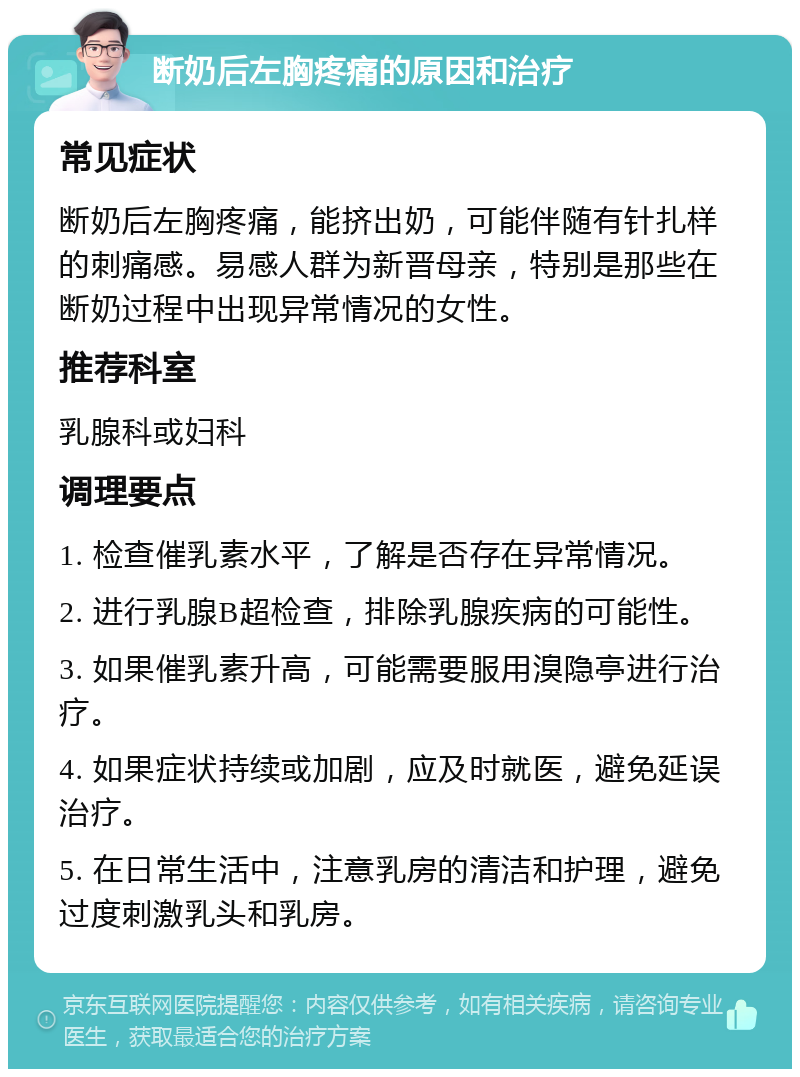 断奶后左胸疼痛的原因和治疗 常见症状 断奶后左胸疼痛，能挤出奶，可能伴随有针扎样的刺痛感。易感人群为新晋母亲，特别是那些在断奶过程中出现异常情况的女性。 推荐科室 乳腺科或妇科 调理要点 1. 检查催乳素水平，了解是否存在异常情况。 2. 进行乳腺B超检查，排除乳腺疾病的可能性。 3. 如果催乳素升高，可能需要服用溴隐亭进行治疗。 4. 如果症状持续或加剧，应及时就医，避免延误治疗。 5. 在日常生活中，注意乳房的清洁和护理，避免过度刺激乳头和乳房。