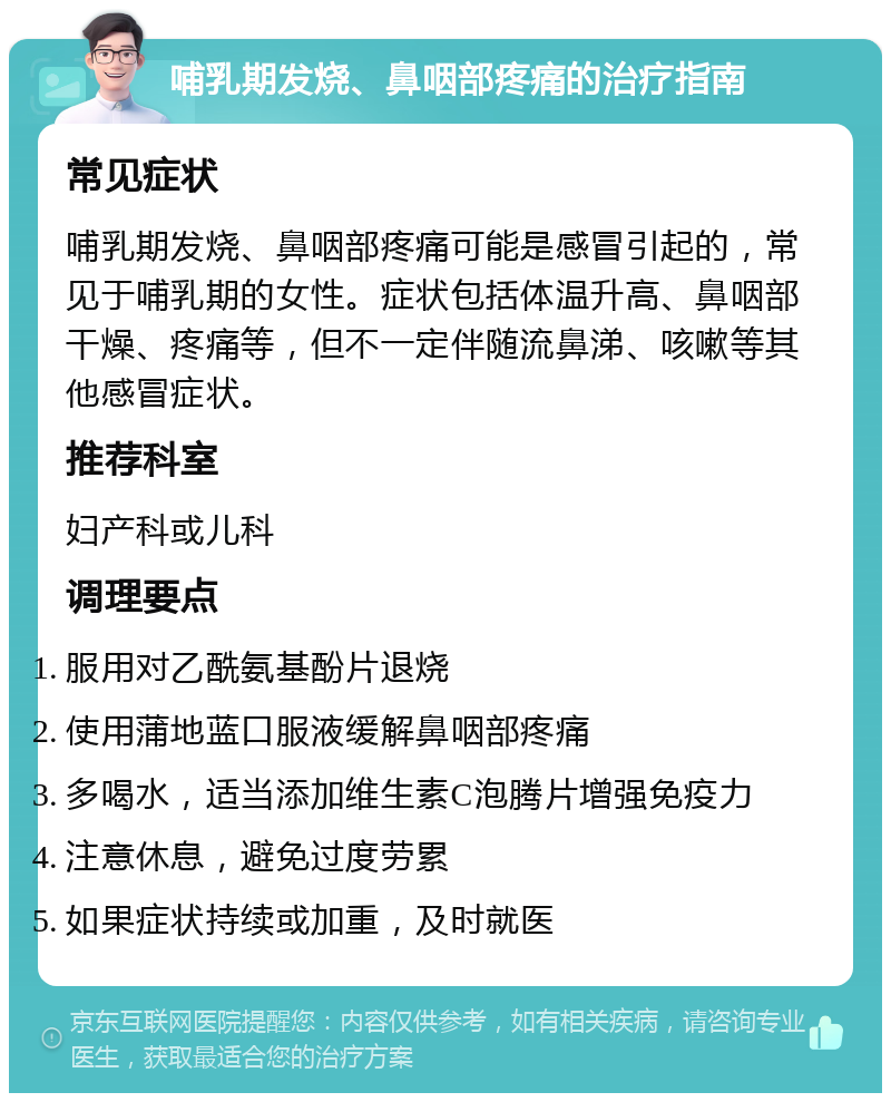 哺乳期发烧、鼻咽部疼痛的治疗指南 常见症状 哺乳期发烧、鼻咽部疼痛可能是感冒引起的，常见于哺乳期的女性。症状包括体温升高、鼻咽部干燥、疼痛等，但不一定伴随流鼻涕、咳嗽等其他感冒症状。 推荐科室 妇产科或儿科 调理要点 服用对乙酰氨基酚片退烧 使用蒲地蓝口服液缓解鼻咽部疼痛 多喝水，适当添加维生素C泡腾片增强免疫力 注意休息，避免过度劳累 如果症状持续或加重，及时就医