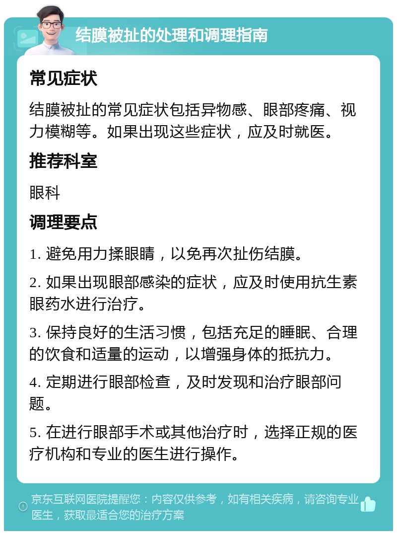 结膜被扯的处理和调理指南 常见症状 结膜被扯的常见症状包括异物感、眼部疼痛、视力模糊等。如果出现这些症状，应及时就医。 推荐科室 眼科 调理要点 1. 避免用力揉眼睛，以免再次扯伤结膜。 2. 如果出现眼部感染的症状，应及时使用抗生素眼药水进行治疗。 3. 保持良好的生活习惯，包括充足的睡眠、合理的饮食和适量的运动，以增强身体的抵抗力。 4. 定期进行眼部检查，及时发现和治疗眼部问题。 5. 在进行眼部手术或其他治疗时，选择正规的医疗机构和专业的医生进行操作。