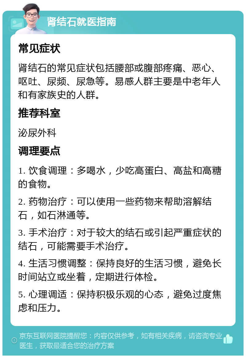 肾结石就医指南 常见症状 肾结石的常见症状包括腰部或腹部疼痛、恶心、呕吐、尿频、尿急等。易感人群主要是中老年人和有家族史的人群。 推荐科室 泌尿外科 调理要点 1. 饮食调理：多喝水，少吃高蛋白、高盐和高糖的食物。 2. 药物治疗：可以使用一些药物来帮助溶解结石，如石淋通等。 3. 手术治疗：对于较大的结石或引起严重症状的结石，可能需要手术治疗。 4. 生活习惯调整：保持良好的生活习惯，避免长时间站立或坐着，定期进行体检。 5. 心理调适：保持积极乐观的心态，避免过度焦虑和压力。