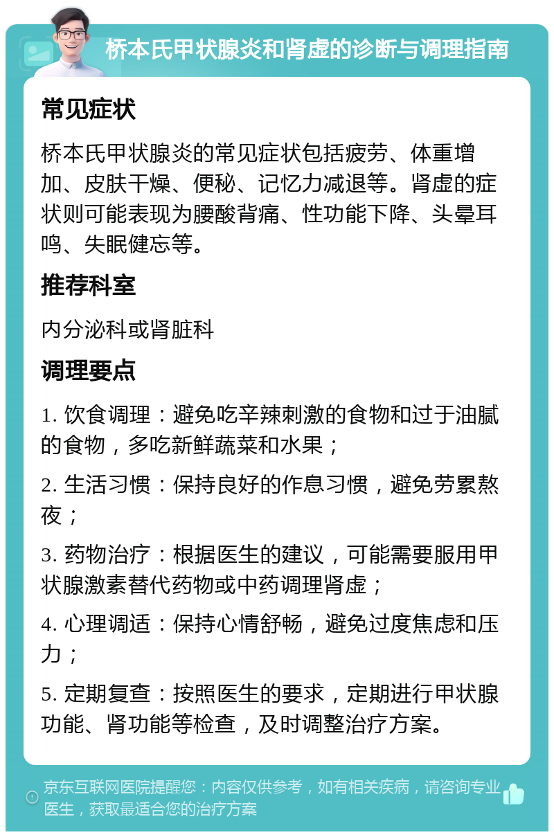 桥本氏甲状腺炎和肾虚的诊断与调理指南 常见症状 桥本氏甲状腺炎的常见症状包括疲劳、体重增加、皮肤干燥、便秘、记忆力减退等。肾虚的症状则可能表现为腰酸背痛、性功能下降、头晕耳鸣、失眠健忘等。 推荐科室 内分泌科或肾脏科 调理要点 1. 饮食调理：避免吃辛辣刺激的食物和过于油腻的食物，多吃新鲜蔬菜和水果； 2. 生活习惯：保持良好的作息习惯，避免劳累熬夜； 3. 药物治疗：根据医生的建议，可能需要服用甲状腺激素替代药物或中药调理肾虚； 4. 心理调适：保持心情舒畅，避免过度焦虑和压力； 5. 定期复查：按照医生的要求，定期进行甲状腺功能、肾功能等检查，及时调整治疗方案。