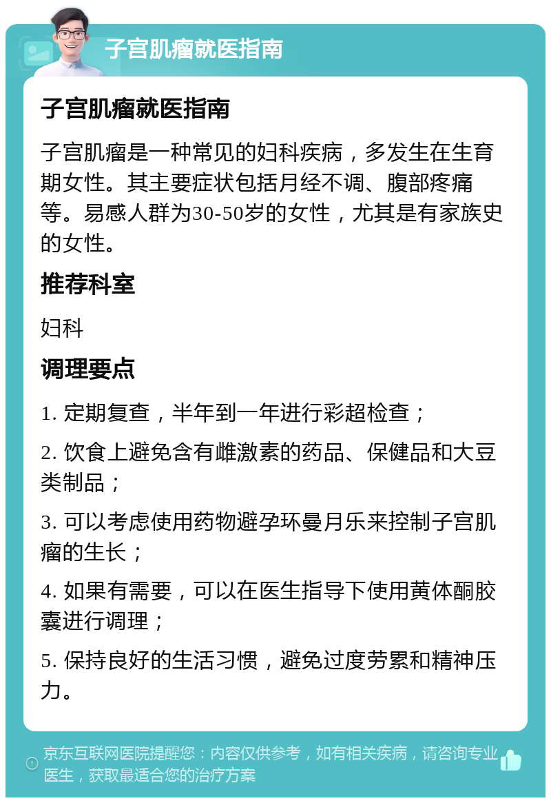 子宫肌瘤就医指南 子宫肌瘤就医指南 子宫肌瘤是一种常见的妇科疾病，多发生在生育期女性。其主要症状包括月经不调、腹部疼痛等。易感人群为30-50岁的女性，尤其是有家族史的女性。 推荐科室 妇科 调理要点 1. 定期复查，半年到一年进行彩超检查； 2. 饮食上避免含有雌激素的药品、保健品和大豆类制品； 3. 可以考虑使用药物避孕环曼月乐来控制子宫肌瘤的生长； 4. 如果有需要，可以在医生指导下使用黄体酮胶囊进行调理； 5. 保持良好的生活习惯，避免过度劳累和精神压力。