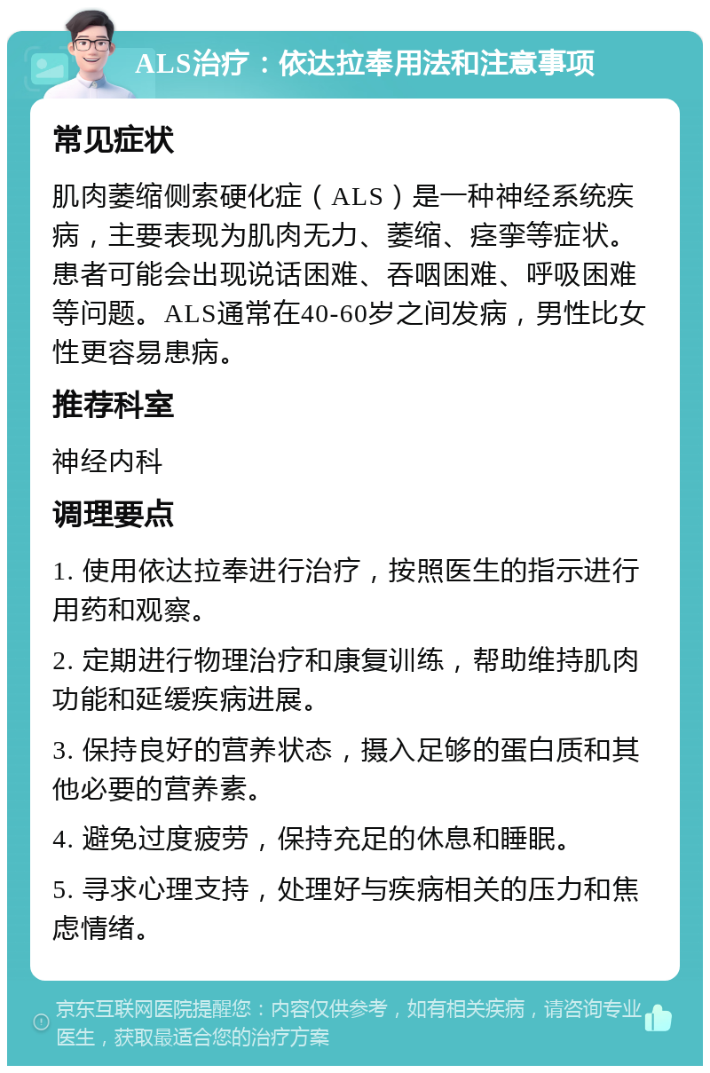 ALS治疗：依达拉奉用法和注意事项 常见症状 肌肉萎缩侧索硬化症（ALS）是一种神经系统疾病，主要表现为肌肉无力、萎缩、痉挛等症状。患者可能会出现说话困难、吞咽困难、呼吸困难等问题。ALS通常在40-60岁之间发病，男性比女性更容易患病。 推荐科室 神经内科 调理要点 1. 使用依达拉奉进行治疗，按照医生的指示进行用药和观察。 2. 定期进行物理治疗和康复训练，帮助维持肌肉功能和延缓疾病进展。 3. 保持良好的营养状态，摄入足够的蛋白质和其他必要的营养素。 4. 避免过度疲劳，保持充足的休息和睡眠。 5. 寻求心理支持，处理好与疾病相关的压力和焦虑情绪。