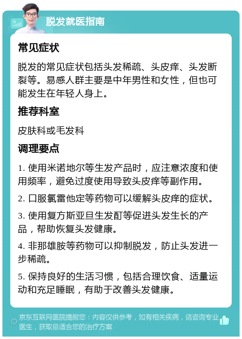 脱发就医指南 常见症状 脱发的常见症状包括头发稀疏、头皮痒、头发断裂等。易感人群主要是中年男性和女性，但也可能发生在年轻人身上。 推荐科室 皮肤科或毛发科 调理要点 1. 使用米诺地尔等生发产品时，应注意浓度和使用频率，避免过度使用导致头皮痒等副作用。 2. 口服氯雷他定等药物可以缓解头皮痒的症状。 3. 使用复方斯亚旦生发酊等促进头发生长的产品，帮助恢复头发健康。 4. 非那雄胺等药物可以抑制脱发，防止头发进一步稀疏。 5. 保持良好的生活习惯，包括合理饮食、适量运动和充足睡眠，有助于改善头发健康。