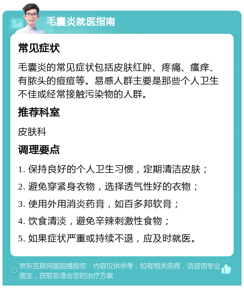 毛囊炎就医指南 常见症状 毛囊炎的常见症状包括皮肤红肿、疼痛、瘙痒、有脓头的痘痘等。易感人群主要是那些个人卫生不佳或经常接触污染物的人群。 推荐科室 皮肤科 调理要点 1. 保持良好的个人卫生习惯，定期清洁皮肤； 2. 避免穿紧身衣物，选择透气性好的衣物； 3. 使用外用消炎药膏，如百多邦软膏； 4. 饮食清淡，避免辛辣刺激性食物； 5. 如果症状严重或持续不退，应及时就医。