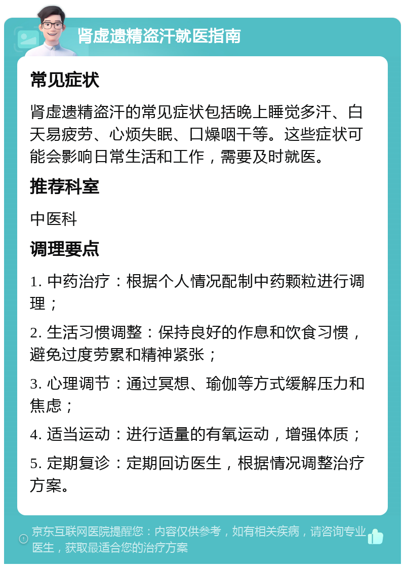 肾虚遗精盗汗就医指南 常见症状 肾虚遗精盗汗的常见症状包括晚上睡觉多汗、白天易疲劳、心烦失眠、口燥咽干等。这些症状可能会影响日常生活和工作，需要及时就医。 推荐科室 中医科 调理要点 1. 中药治疗：根据个人情况配制中药颗粒进行调理； 2. 生活习惯调整：保持良好的作息和饮食习惯，避免过度劳累和精神紧张； 3. 心理调节：通过冥想、瑜伽等方式缓解压力和焦虑； 4. 适当运动：进行适量的有氧运动，增强体质； 5. 定期复诊：定期回访医生，根据情况调整治疗方案。