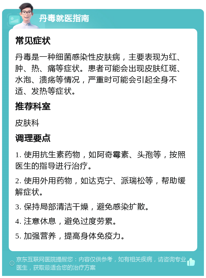 丹毒就医指南 常见症状 丹毒是一种细菌感染性皮肤病，主要表现为红、肿、热、痛等症状。患者可能会出现皮肤红斑、水泡、溃疡等情况，严重时可能会引起全身不适、发热等症状。 推荐科室 皮肤科 调理要点 1. 使用抗生素药物，如阿奇霉素、头孢等，按照医生的指导进行治疗。 2. 使用外用药物，如达克宁、派瑞松等，帮助缓解症状。 3. 保持局部清洁干燥，避免感染扩散。 4. 注意休息，避免过度劳累。 5. 加强营养，提高身体免疫力。