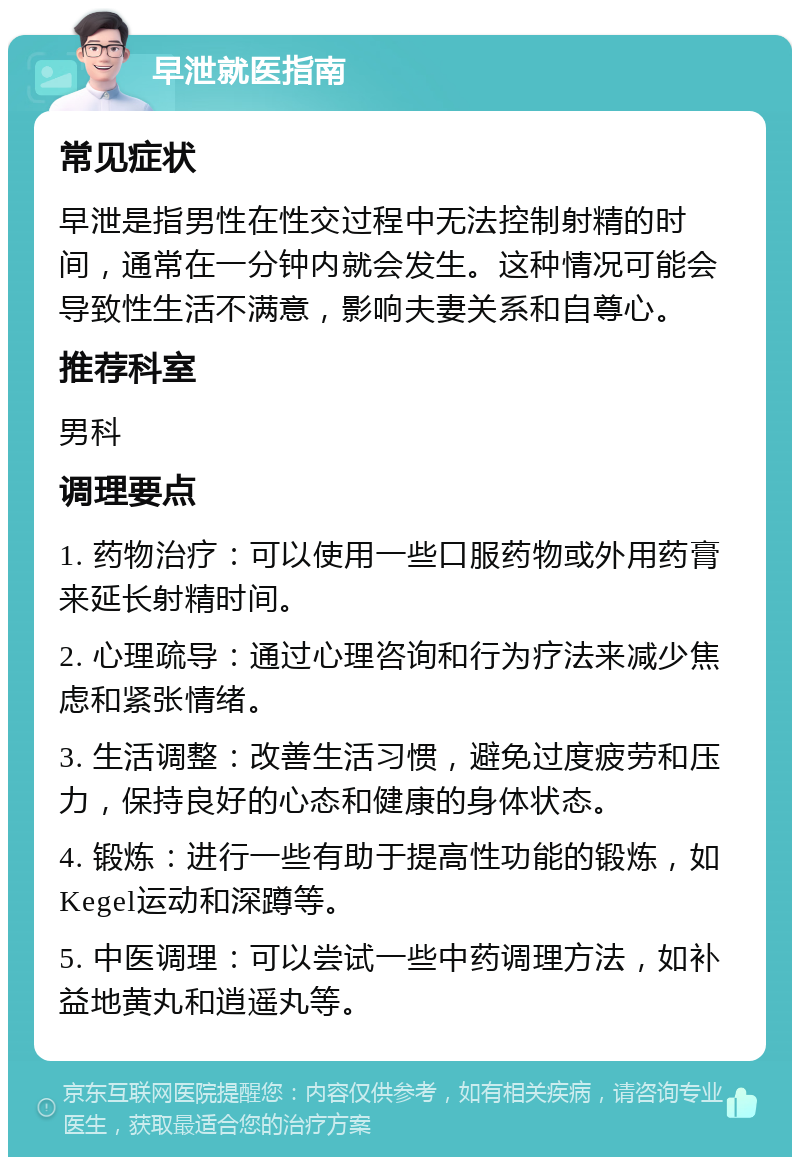 早泄就医指南 常见症状 早泄是指男性在性交过程中无法控制射精的时间，通常在一分钟内就会发生。这种情况可能会导致性生活不满意，影响夫妻关系和自尊心。 推荐科室 男科 调理要点 1. 药物治疗：可以使用一些口服药物或外用药膏来延长射精时间。 2. 心理疏导：通过心理咨询和行为疗法来减少焦虑和紧张情绪。 3. 生活调整：改善生活习惯，避免过度疲劳和压力，保持良好的心态和健康的身体状态。 4. 锻炼：进行一些有助于提高性功能的锻炼，如Kegel运动和深蹲等。 5. 中医调理：可以尝试一些中药调理方法，如补益地黄丸和逍遥丸等。