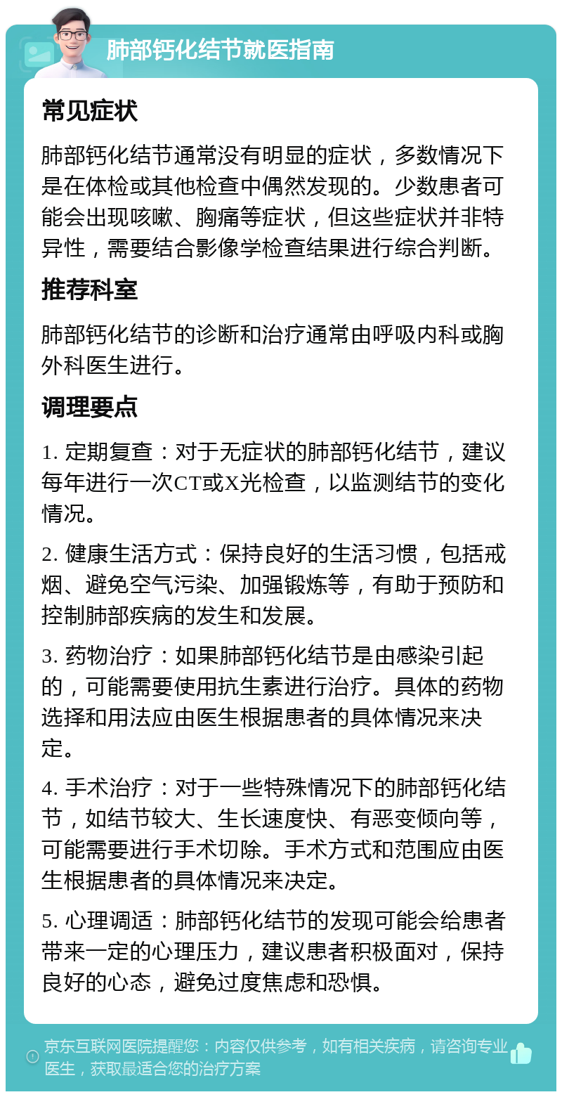 肺部钙化结节就医指南 常见症状 肺部钙化结节通常没有明显的症状，多数情况下是在体检或其他检查中偶然发现的。少数患者可能会出现咳嗽、胸痛等症状，但这些症状并非特异性，需要结合影像学检查结果进行综合判断。 推荐科室 肺部钙化结节的诊断和治疗通常由呼吸内科或胸外科医生进行。 调理要点 1. 定期复查：对于无症状的肺部钙化结节，建议每年进行一次CT或X光检查，以监测结节的变化情况。 2. 健康生活方式：保持良好的生活习惯，包括戒烟、避免空气污染、加强锻炼等，有助于预防和控制肺部疾病的发生和发展。 3. 药物治疗：如果肺部钙化结节是由感染引起的，可能需要使用抗生素进行治疗。具体的药物选择和用法应由医生根据患者的具体情况来决定。 4. 手术治疗：对于一些特殊情况下的肺部钙化结节，如结节较大、生长速度快、有恶变倾向等，可能需要进行手术切除。手术方式和范围应由医生根据患者的具体情况来决定。 5. 心理调适：肺部钙化结节的发现可能会给患者带来一定的心理压力，建议患者积极面对，保持良好的心态，避免过度焦虑和恐惧。