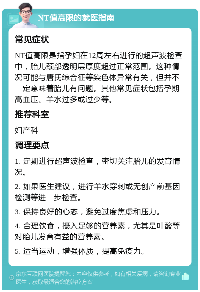 NT值高限的就医指南 常见症状 NT值高限是指孕妇在12周左右进行的超声波检查中，胎儿颈部透明层厚度超过正常范围。这种情况可能与唐氏综合征等染色体异常有关，但并不一定意味着胎儿有问题。其他常见症状包括孕期高血压、羊水过多或过少等。 推荐科室 妇产科 调理要点 1. 定期进行超声波检查，密切关注胎儿的发育情况。 2. 如果医生建议，进行羊水穿刺或无创产前基因检测等进一步检查。 3. 保持良好的心态，避免过度焦虑和压力。 4. 合理饮食，摄入足够的营养素，尤其是叶酸等对胎儿发育有益的营养素。 5. 适当运动，增强体质，提高免疫力。