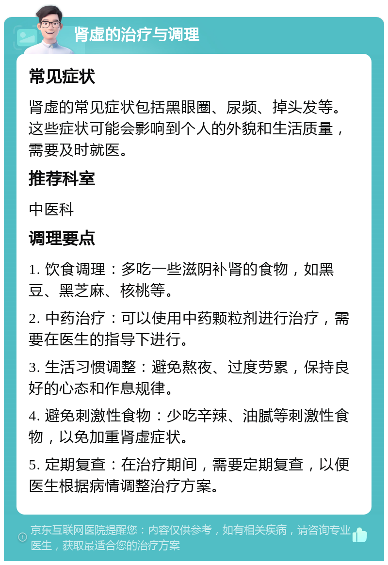 肾虚的治疗与调理 常见症状 肾虚的常见症状包括黑眼圈、尿频、掉头发等。这些症状可能会影响到个人的外貌和生活质量，需要及时就医。 推荐科室 中医科 调理要点 1. 饮食调理：多吃一些滋阴补肾的食物，如黑豆、黑芝麻、核桃等。 2. 中药治疗：可以使用中药颗粒剂进行治疗，需要在医生的指导下进行。 3. 生活习惯调整：避免熬夜、过度劳累，保持良好的心态和作息规律。 4. 避免刺激性食物：少吃辛辣、油腻等刺激性食物，以免加重肾虚症状。 5. 定期复查：在治疗期间，需要定期复查，以便医生根据病情调整治疗方案。