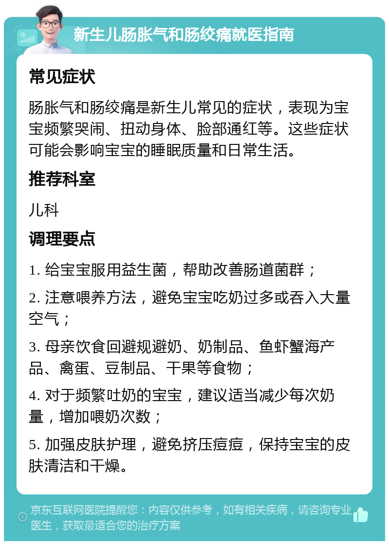 新生儿肠胀气和肠绞痛就医指南 常见症状 肠胀气和肠绞痛是新生儿常见的症状，表现为宝宝频繁哭闹、扭动身体、脸部通红等。这些症状可能会影响宝宝的睡眠质量和日常生活。 推荐科室 儿科 调理要点 1. 给宝宝服用益生菌，帮助改善肠道菌群； 2. 注意喂养方法，避免宝宝吃奶过多或吞入大量空气； 3. 母亲饮食回避规避奶、奶制品、鱼虾蟹海产品、禽蛋、豆制品、干果等食物； 4. 对于频繁吐奶的宝宝，建议适当减少每次奶量，增加喂奶次数； 5. 加强皮肤护理，避免挤压痘痘，保持宝宝的皮肤清洁和干燥。