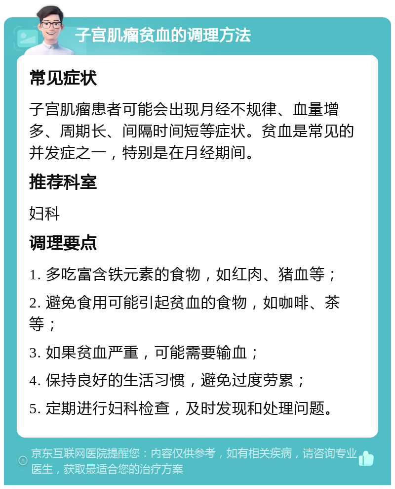 子宫肌瘤贫血的调理方法 常见症状 子宫肌瘤患者可能会出现月经不规律、血量增多、周期长、间隔时间短等症状。贫血是常见的并发症之一，特别是在月经期间。 推荐科室 妇科 调理要点 1. 多吃富含铁元素的食物，如红肉、猪血等； 2. 避免食用可能引起贫血的食物，如咖啡、茶等； 3. 如果贫血严重，可能需要输血； 4. 保持良好的生活习惯，避免过度劳累； 5. 定期进行妇科检查，及时发现和处理问题。