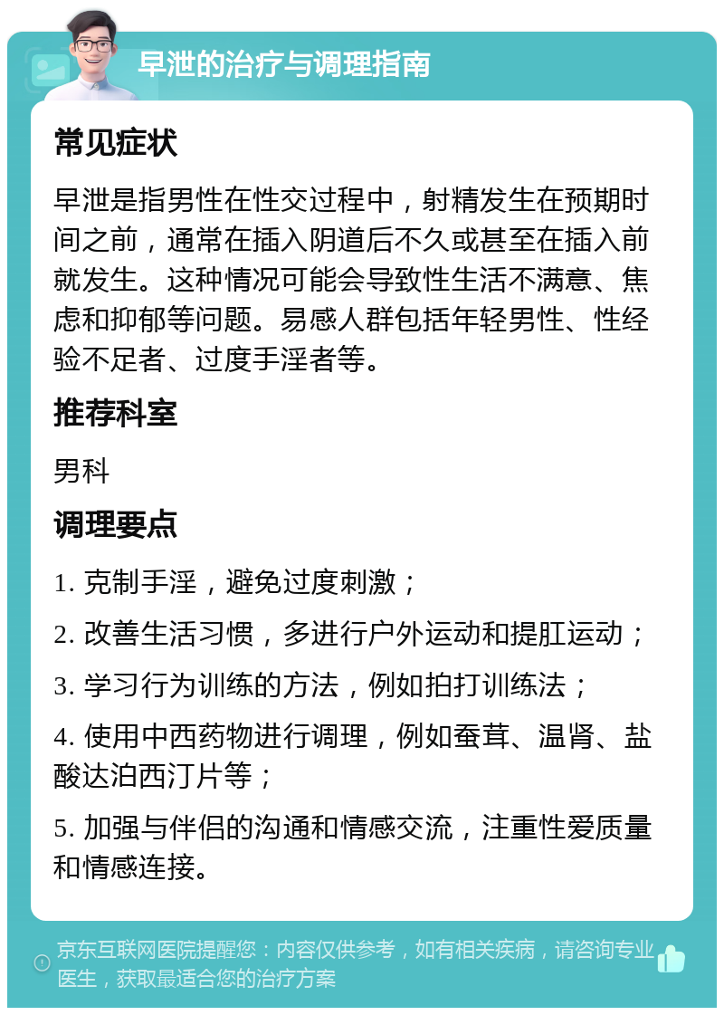 早泄的治疗与调理指南 常见症状 早泄是指男性在性交过程中，射精发生在预期时间之前，通常在插入阴道后不久或甚至在插入前就发生。这种情况可能会导致性生活不满意、焦虑和抑郁等问题。易感人群包括年轻男性、性经验不足者、过度手淫者等。 推荐科室 男科 调理要点 1. 克制手淫，避免过度刺激； 2. 改善生活习惯，多进行户外运动和提肛运动； 3. 学习行为训练的方法，例如拍打训练法； 4. 使用中西药物进行调理，例如蚕茸、温肾、盐酸达泊西汀片等； 5. 加强与伴侣的沟通和情感交流，注重性爱质量和情感连接。