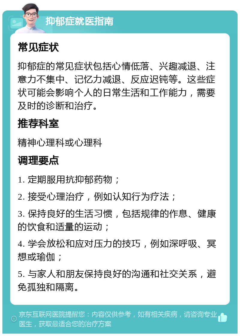 抑郁症就医指南 常见症状 抑郁症的常见症状包括心情低落、兴趣减退、注意力不集中、记忆力减退、反应迟钝等。这些症状可能会影响个人的日常生活和工作能力，需要及时的诊断和治疗。 推荐科室 精神心理科或心理科 调理要点 1. 定期服用抗抑郁药物； 2. 接受心理治疗，例如认知行为疗法； 3. 保持良好的生活习惯，包括规律的作息、健康的饮食和适量的运动； 4. 学会放松和应对压力的技巧，例如深呼吸、冥想或瑜伽； 5. 与家人和朋友保持良好的沟通和社交关系，避免孤独和隔离。