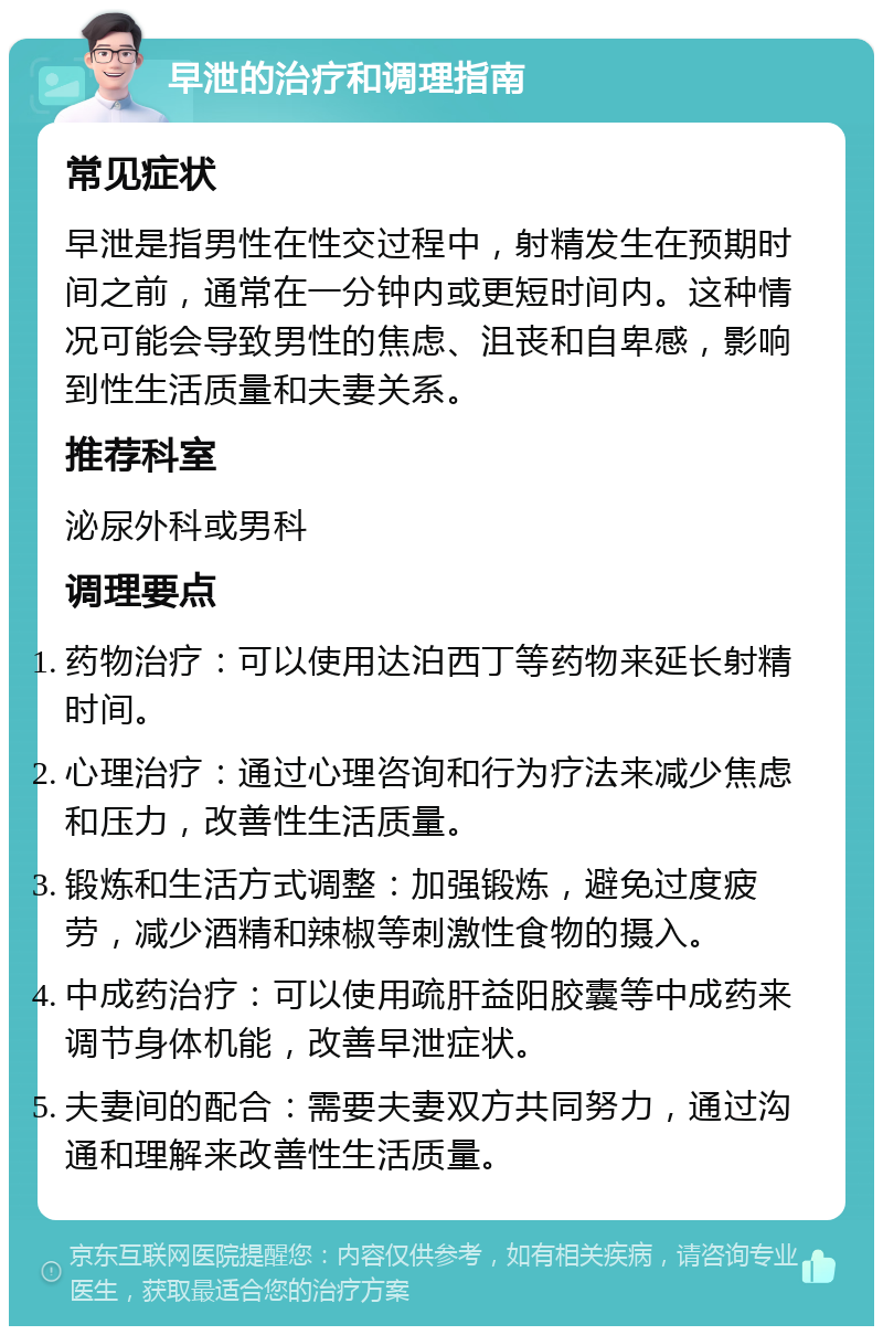 早泄的治疗和调理指南 常见症状 早泄是指男性在性交过程中，射精发生在预期时间之前，通常在一分钟内或更短时间内。这种情况可能会导致男性的焦虑、沮丧和自卑感，影响到性生活质量和夫妻关系。 推荐科室 泌尿外科或男科 调理要点 药物治疗：可以使用达泊西丁等药物来延长射精时间。 心理治疗：通过心理咨询和行为疗法来减少焦虑和压力，改善性生活质量。 锻炼和生活方式调整：加强锻炼，避免过度疲劳，减少酒精和辣椒等刺激性食物的摄入。 中成药治疗：可以使用疏肝益阳胶囊等中成药来调节身体机能，改善早泄症状。 夫妻间的配合：需要夫妻双方共同努力，通过沟通和理解来改善性生活质量。