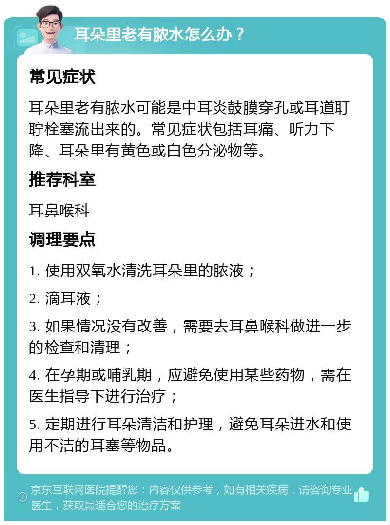 耳朵里老有脓水怎么办？ 常见症状 耳朵里老有脓水可能是中耳炎鼓膜穿孔或耳道耵聍栓塞流出来的。常见症状包括耳痛、听力下降、耳朵里有黄色或白色分泌物等。 推荐科室 耳鼻喉科 调理要点 1. 使用双氧水清洗耳朵里的脓液； 2. 滴耳液； 3. 如果情况没有改善，需要去耳鼻喉科做进一步的检查和清理； 4. 在孕期或哺乳期，应避免使用某些药物，需在医生指导下进行治疗； 5. 定期进行耳朵清洁和护理，避免耳朵进水和使用不洁的耳塞等物品。