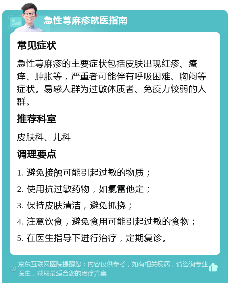 急性荨麻疹就医指南 常见症状 急性荨麻疹的主要症状包括皮肤出现红疹、瘙痒、肿胀等，严重者可能伴有呼吸困难、胸闷等症状。易感人群为过敏体质者、免疫力较弱的人群。 推荐科室 皮肤科、儿科 调理要点 1. 避免接触可能引起过敏的物质； 2. 使用抗过敏药物，如氯雷他定； 3. 保持皮肤清洁，避免抓挠； 4. 注意饮食，避免食用可能引起过敏的食物； 5. 在医生指导下进行治疗，定期复诊。