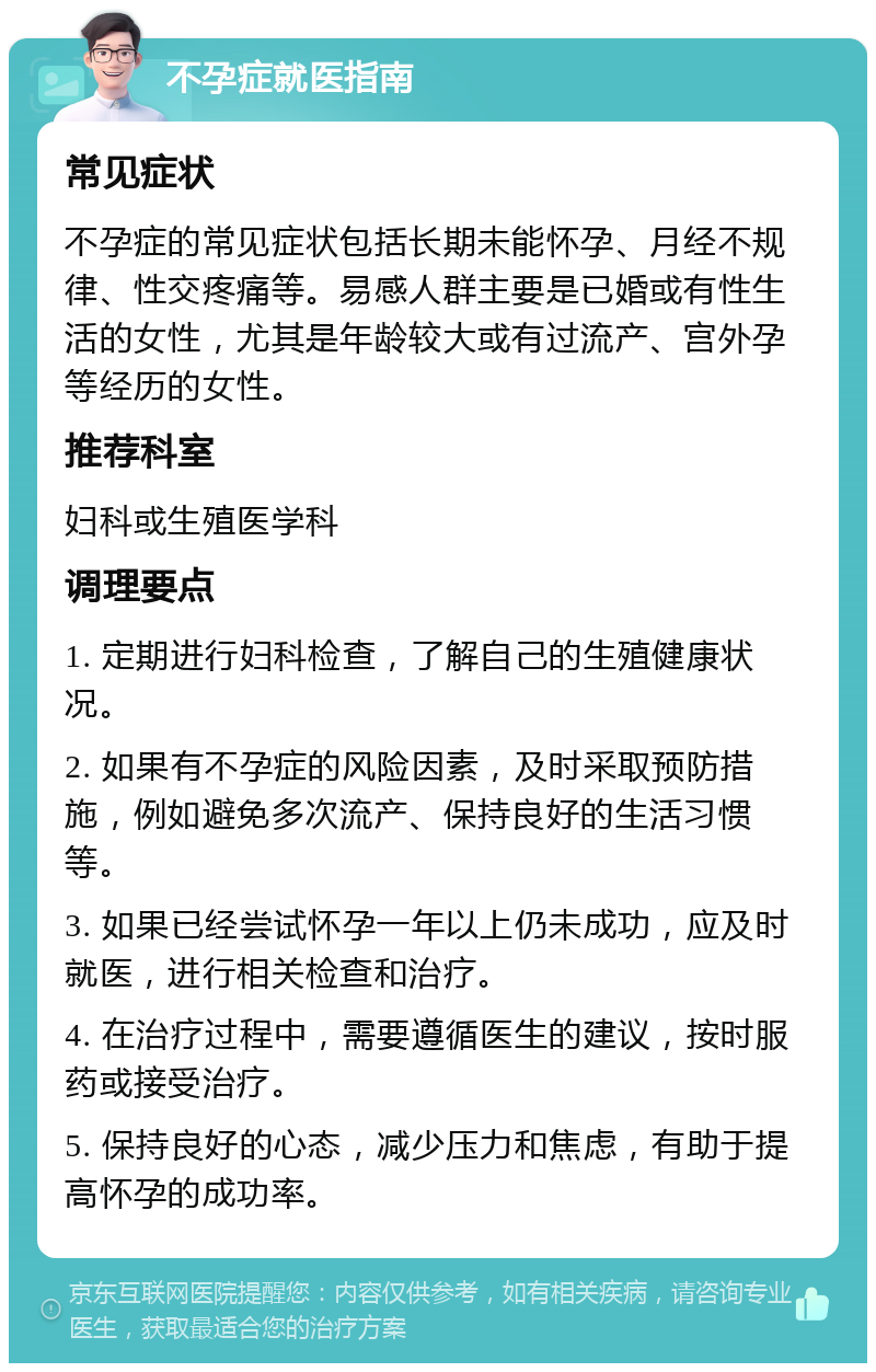 不孕症就医指南 常见症状 不孕症的常见症状包括长期未能怀孕、月经不规律、性交疼痛等。易感人群主要是已婚或有性生活的女性，尤其是年龄较大或有过流产、宫外孕等经历的女性。 推荐科室 妇科或生殖医学科 调理要点 1. 定期进行妇科检查，了解自己的生殖健康状况。 2. 如果有不孕症的风险因素，及时采取预防措施，例如避免多次流产、保持良好的生活习惯等。 3. 如果已经尝试怀孕一年以上仍未成功，应及时就医，进行相关检查和治疗。 4. 在治疗过程中，需要遵循医生的建议，按时服药或接受治疗。 5. 保持良好的心态，减少压力和焦虑，有助于提高怀孕的成功率。