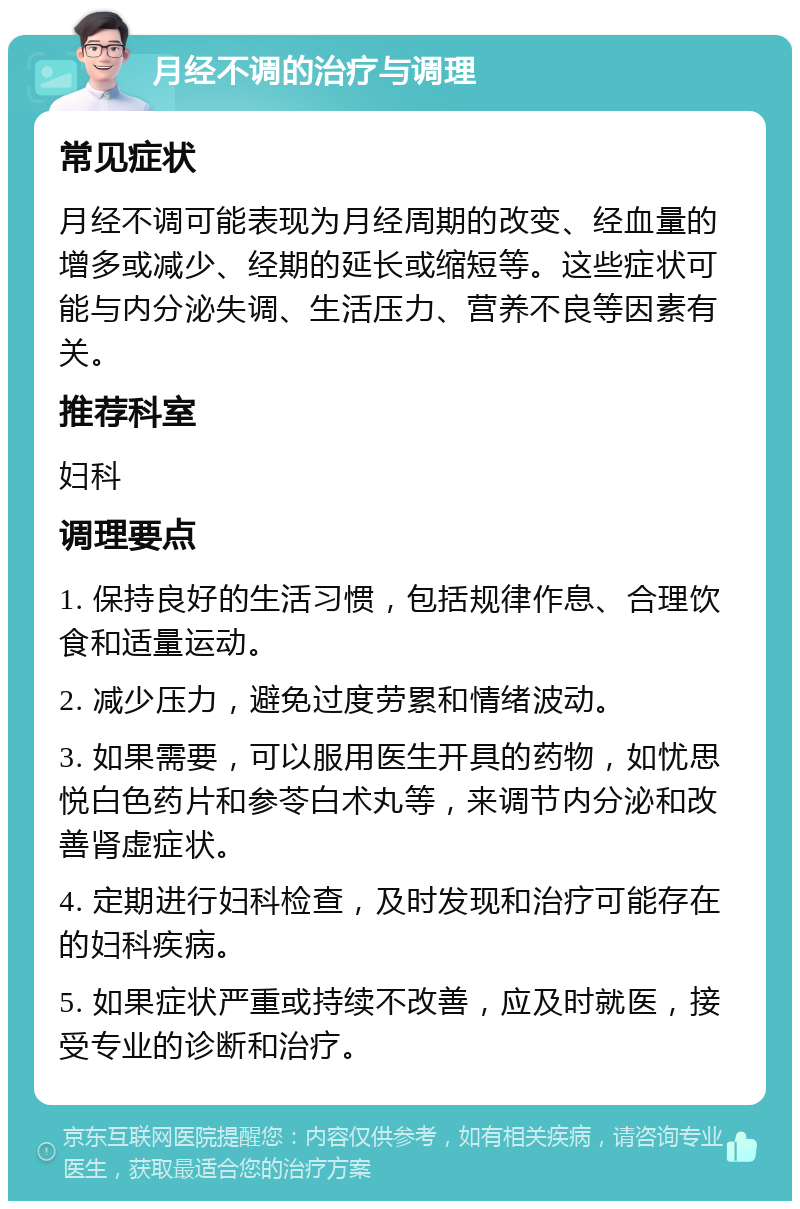 月经不调的治疗与调理 常见症状 月经不调可能表现为月经周期的改变、经血量的增多或减少、经期的延长或缩短等。这些症状可能与内分泌失调、生活压力、营养不良等因素有关。 推荐科室 妇科 调理要点 1. 保持良好的生活习惯，包括规律作息、合理饮食和适量运动。 2. 减少压力，避免过度劳累和情绪波动。 3. 如果需要，可以服用医生开具的药物，如忧思悦白色药片和参苓白术丸等，来调节内分泌和改善肾虚症状。 4. 定期进行妇科检查，及时发现和治疗可能存在的妇科疾病。 5. 如果症状严重或持续不改善，应及时就医，接受专业的诊断和治疗。