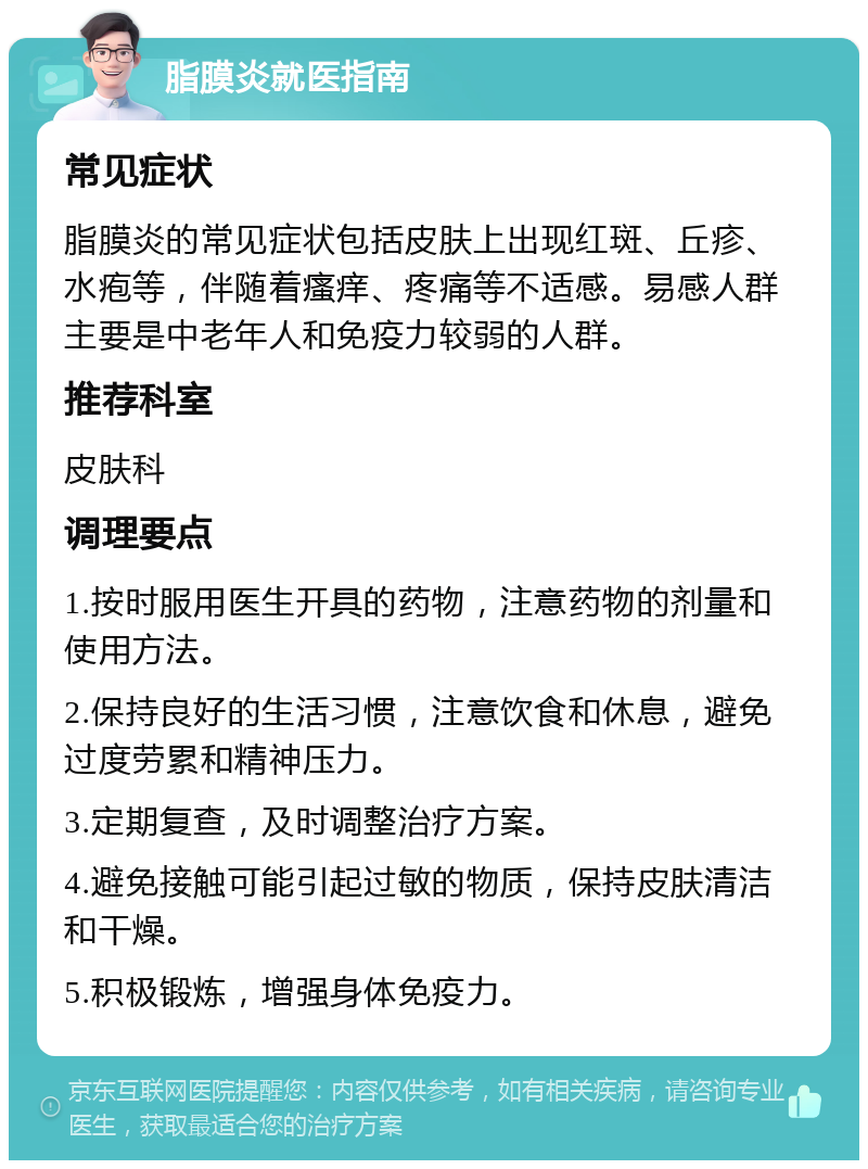 脂膜炎就医指南 常见症状 脂膜炎的常见症状包括皮肤上出现红斑、丘疹、水疱等，伴随着瘙痒、疼痛等不适感。易感人群主要是中老年人和免疫力较弱的人群。 推荐科室 皮肤科 调理要点 1.按时服用医生开具的药物，注意药物的剂量和使用方法。 2.保持良好的生活习惯，注意饮食和休息，避免过度劳累和精神压力。 3.定期复查，及时调整治疗方案。 4.避免接触可能引起过敏的物质，保持皮肤清洁和干燥。 5.积极锻炼，增强身体免疫力。