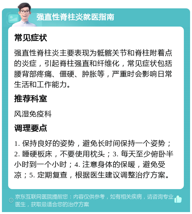 强直性脊柱炎就医指南 常见症状 强直性脊柱炎主要表现为骶髂关节和脊柱附着点的炎症，引起脊柱强直和纤维化，常见症状包括腰背部疼痛、僵硬、肿胀等，严重时会影响日常生活和工作能力。 推荐科室 风湿免疫科 调理要点 1. 保持良好的姿势，避免长时间保持一个姿势；2. 睡硬板床，不要使用枕头；3. 每天至少俯卧半小时到一个小时；4. 注意身体的保暖，避免受凉；5. 定期复查，根据医生建议调整治疗方案。