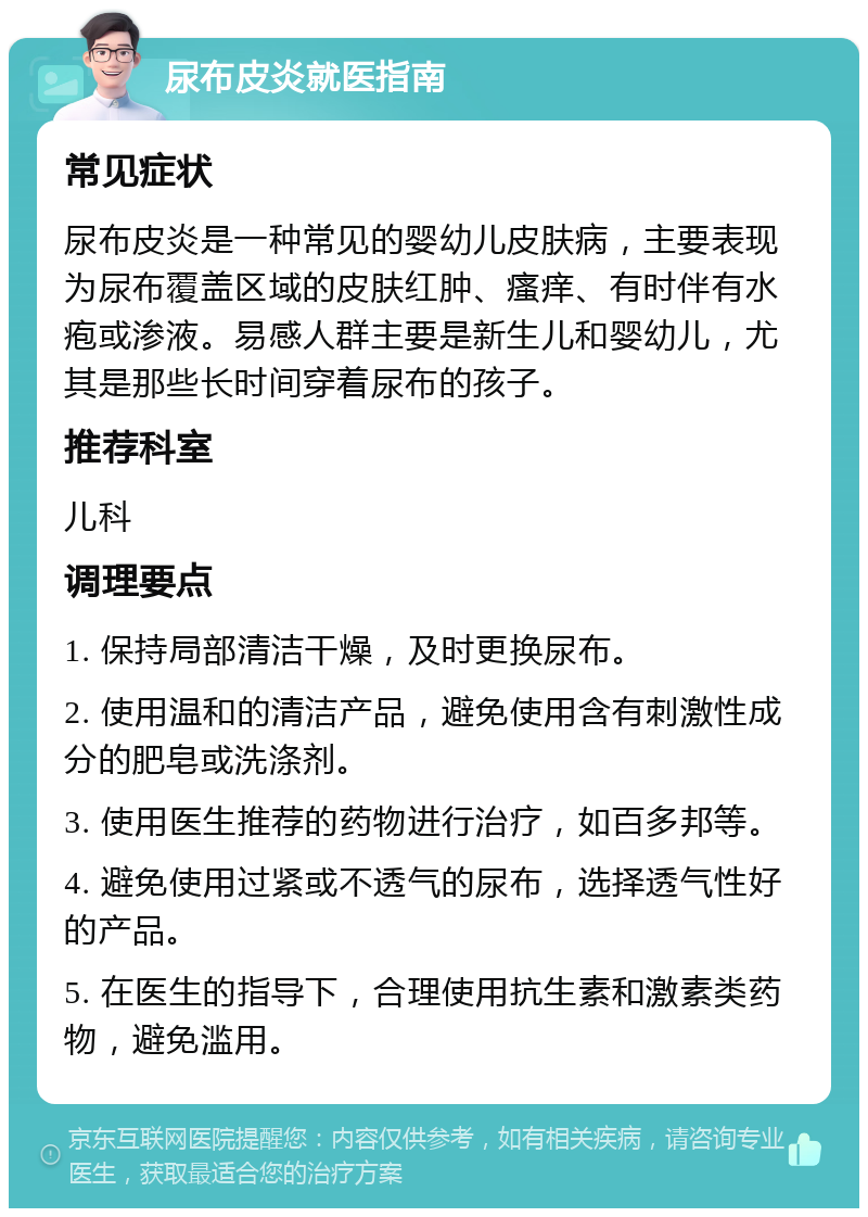 尿布皮炎就医指南 常见症状 尿布皮炎是一种常见的婴幼儿皮肤病，主要表现为尿布覆盖区域的皮肤红肿、瘙痒、有时伴有水疱或渗液。易感人群主要是新生儿和婴幼儿，尤其是那些长时间穿着尿布的孩子。 推荐科室 儿科 调理要点 1. 保持局部清洁干燥，及时更换尿布。 2. 使用温和的清洁产品，避免使用含有刺激性成分的肥皂或洗涤剂。 3. 使用医生推荐的药物进行治疗，如百多邦等。 4. 避免使用过紧或不透气的尿布，选择透气性好的产品。 5. 在医生的指导下，合理使用抗生素和激素类药物，避免滥用。