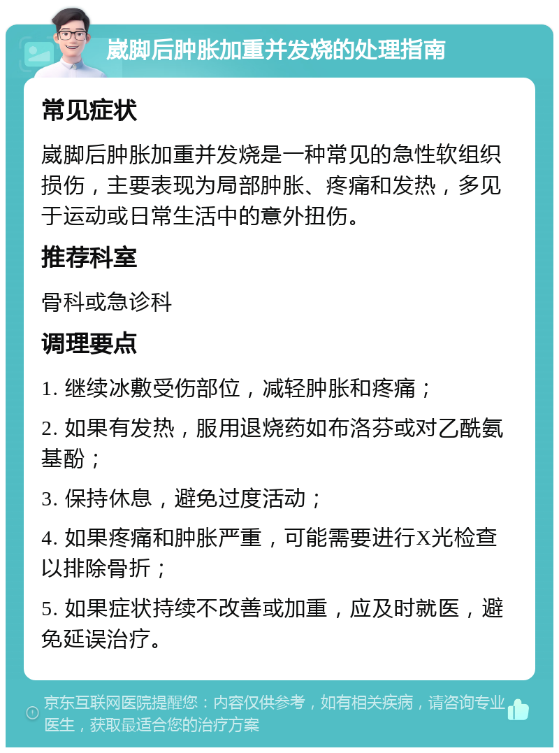 崴脚后肿胀加重并发烧的处理指南 常见症状 崴脚后肿胀加重并发烧是一种常见的急性软组织损伤，主要表现为局部肿胀、疼痛和发热，多见于运动或日常生活中的意外扭伤。 推荐科室 骨科或急诊科 调理要点 1. 继续冰敷受伤部位，减轻肿胀和疼痛； 2. 如果有发热，服用退烧药如布洛芬或对乙酰氨基酚； 3. 保持休息，避免过度活动； 4. 如果疼痛和肿胀严重，可能需要进行X光检查以排除骨折； 5. 如果症状持续不改善或加重，应及时就医，避免延误治疗。