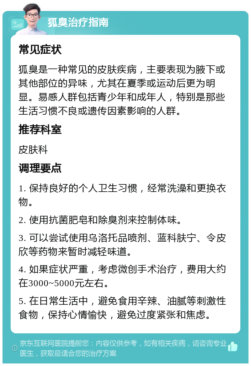 狐臭治疗指南 常见症状 狐臭是一种常见的皮肤疾病，主要表现为腋下或其他部位的异味，尤其在夏季或运动后更为明显。易感人群包括青少年和成年人，特别是那些生活习惯不良或遗传因素影响的人群。 推荐科室 皮肤科 调理要点 1. 保持良好的个人卫生习惯，经常洗澡和更换衣物。 2. 使用抗菌肥皂和除臭剂来控制体味。 3. 可以尝试使用乌洛托品喷剂、蓝科肤宁、令皮欣等药物来暂时减轻味道。 4. 如果症状严重，考虑微创手术治疗，费用大约在3000~5000元左右。 5. 在日常生活中，避免食用辛辣、油腻等刺激性食物，保持心情愉快，避免过度紧张和焦虑。