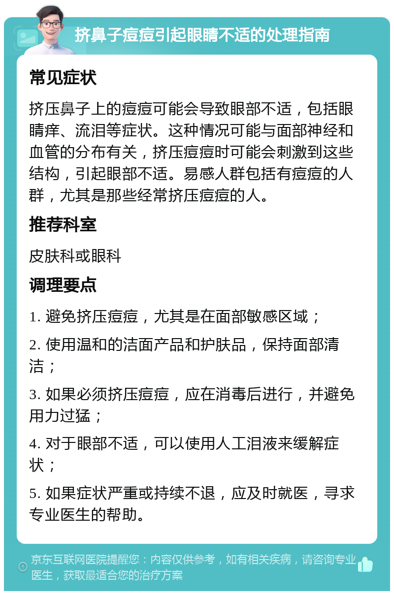 挤鼻子痘痘引起眼睛不适的处理指南 常见症状 挤压鼻子上的痘痘可能会导致眼部不适，包括眼睛痒、流泪等症状。这种情况可能与面部神经和血管的分布有关，挤压痘痘时可能会刺激到这些结构，引起眼部不适。易感人群包括有痘痘的人群，尤其是那些经常挤压痘痘的人。 推荐科室 皮肤科或眼科 调理要点 1. 避免挤压痘痘，尤其是在面部敏感区域； 2. 使用温和的洁面产品和护肤品，保持面部清洁； 3. 如果必须挤压痘痘，应在消毒后进行，并避免用力过猛； 4. 对于眼部不适，可以使用人工泪液来缓解症状； 5. 如果症状严重或持续不退，应及时就医，寻求专业医生的帮助。