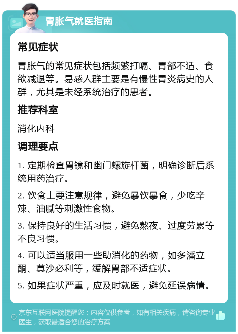 胃胀气就医指南 常见症状 胃胀气的常见症状包括频繁打嗝、胃部不适、食欲减退等。易感人群主要是有慢性胃炎病史的人群，尤其是未经系统治疗的患者。 推荐科室 消化内科 调理要点 1. 定期检查胃镜和幽门螺旋杆菌，明确诊断后系统用药治疗。 2. 饮食上要注意规律，避免暴饮暴食，少吃辛辣、油腻等刺激性食物。 3. 保持良好的生活习惯，避免熬夜、过度劳累等不良习惯。 4. 可以适当服用一些助消化的药物，如多潘立酮、莫沙必利等，缓解胃部不适症状。 5. 如果症状严重，应及时就医，避免延误病情。