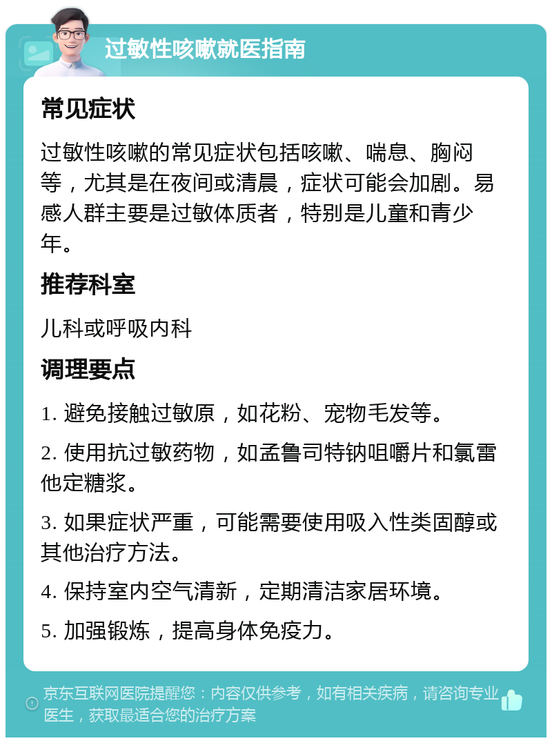 过敏性咳嗽就医指南 常见症状 过敏性咳嗽的常见症状包括咳嗽、喘息、胸闷等，尤其是在夜间或清晨，症状可能会加剧。易感人群主要是过敏体质者，特别是儿童和青少年。 推荐科室 儿科或呼吸内科 调理要点 1. 避免接触过敏原，如花粉、宠物毛发等。 2. 使用抗过敏药物，如孟鲁司特钠咀嚼片和氯雷他定糖浆。 3. 如果症状严重，可能需要使用吸入性类固醇或其他治疗方法。 4. 保持室内空气清新，定期清洁家居环境。 5. 加强锻炼，提高身体免疫力。