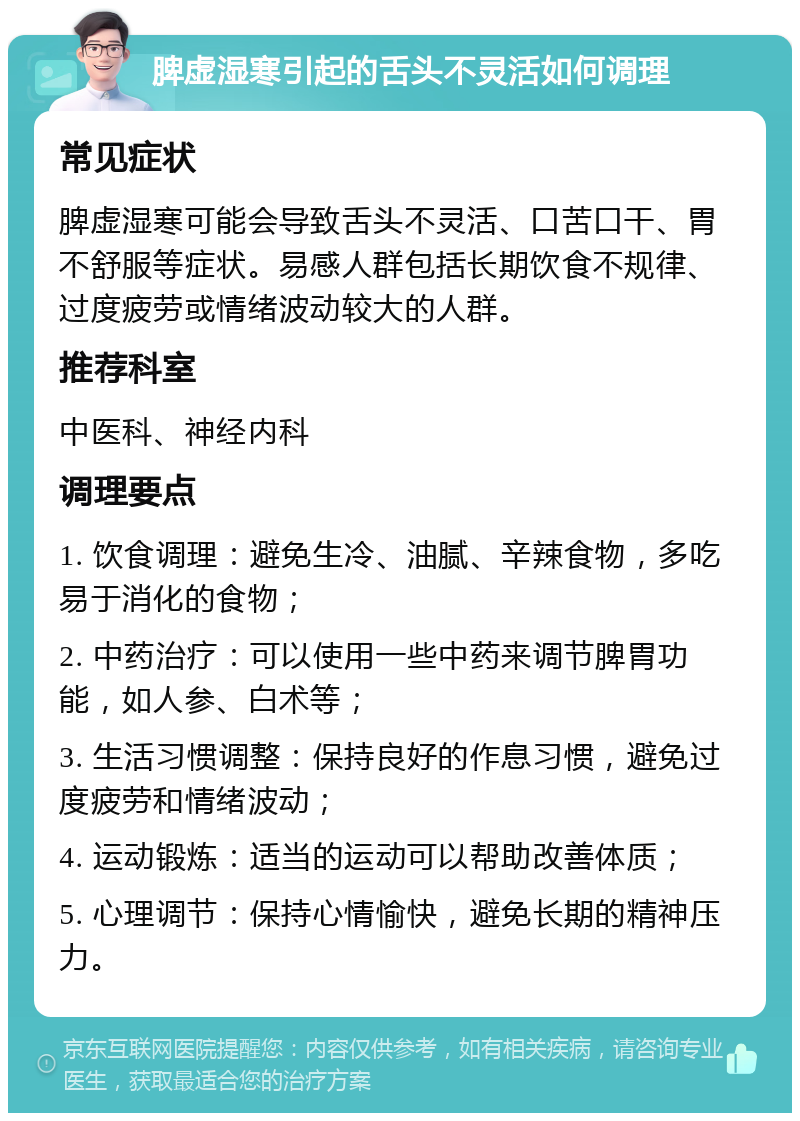 脾虚湿寒引起的舌头不灵活如何调理 常见症状 脾虚湿寒可能会导致舌头不灵活、口苦口干、胃不舒服等症状。易感人群包括长期饮食不规律、过度疲劳或情绪波动较大的人群。 推荐科室 中医科、神经内科 调理要点 1. 饮食调理：避免生冷、油腻、辛辣食物，多吃易于消化的食物； 2. 中药治疗：可以使用一些中药来调节脾胃功能，如人参、白术等； 3. 生活习惯调整：保持良好的作息习惯，避免过度疲劳和情绪波动； 4. 运动锻炼：适当的运动可以帮助改善体质； 5. 心理调节：保持心情愉快，避免长期的精神压力。